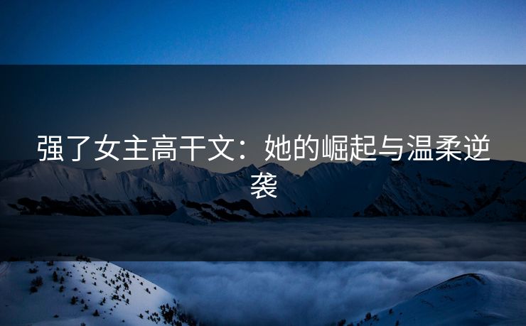 强了女主高干文：她的崛起与温柔逆袭