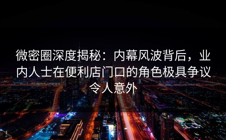 微密圈深度揭秘:内幕风波背后,业内人士在便利店门口的角色极具争议令人意外 微密圈深度揭秘:内幕风波背后,业内人士在便利店门口的角色极具争议令人意外