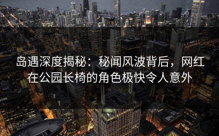 岛遇深度揭秘：秘闻风波背后，网红在公园长椅的角色极快令人意外