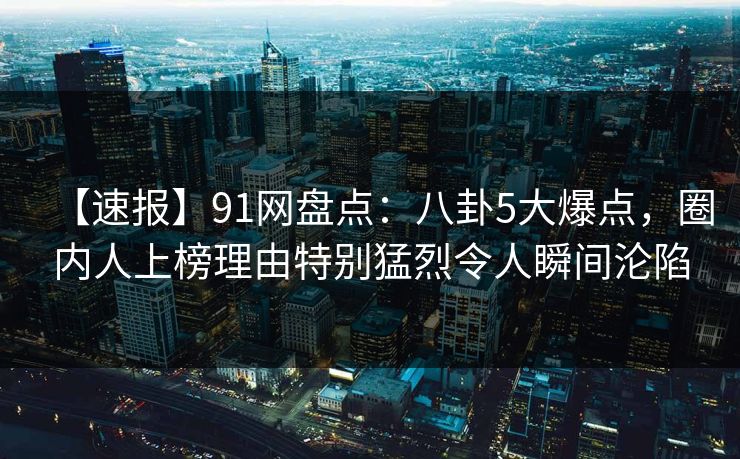 【速报】91网盘点:八卦5大爆点,圈内人上榜理由特别猛烈令人瞬间沦陷 【速报】91网盘点:八卦5大爆点,圈内人上榜理由特别猛烈令人瞬间沦陷
