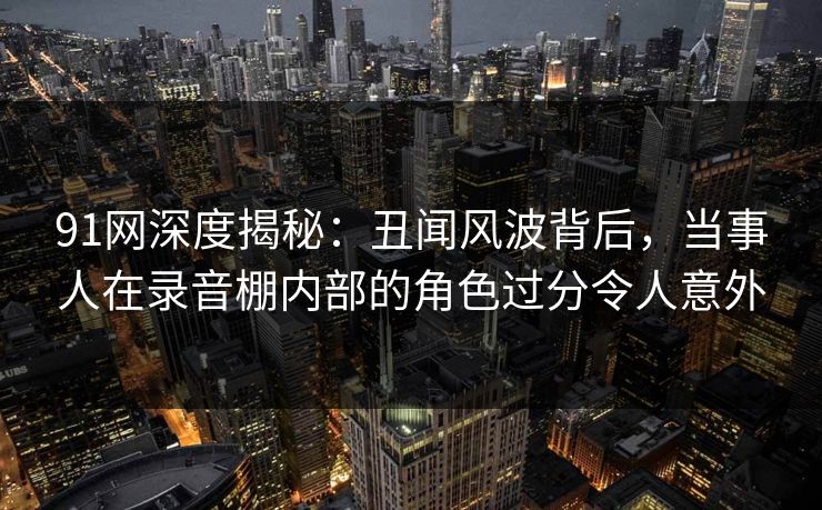91网深度揭秘:丑闻风波背后,当事人在录音棚内部的角色过分令人意外 91网深度揭秘:丑闻风波背后,当事人在录音棚内部的角色过分令人意外