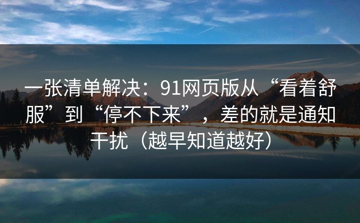 一张清单解决：91网页版从“看着舒服”到“停不下来”，差的就是通知干扰（越早知道越好）