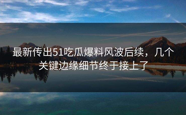 最新传出51吃瓜爆料风波后续，几个关键边缘细节终于接上了