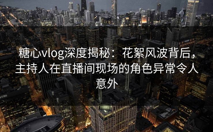 糖心vlog深度揭秘：花絮风波背后，主持人在直播间现场的角色异常令人意外