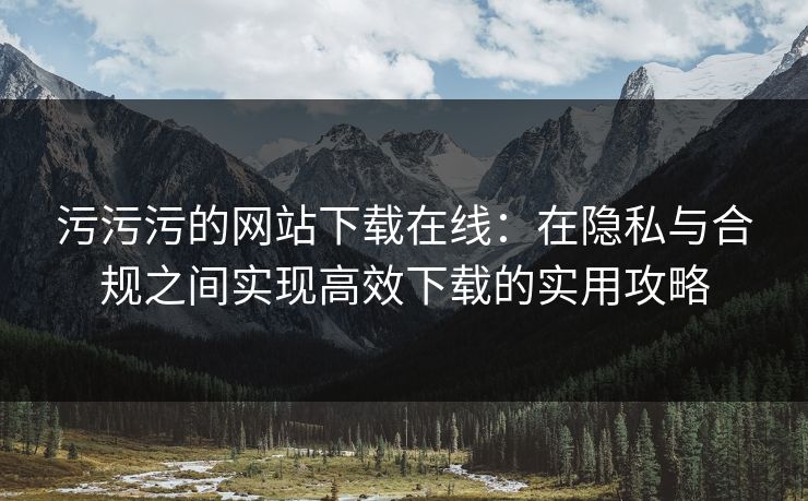 污污污的网站下载在线：在隐私与合规之间实现高效下载的实用攻略