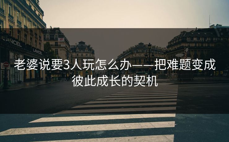 老婆说要3人玩怎么办——把难题变成彼此成长的契机