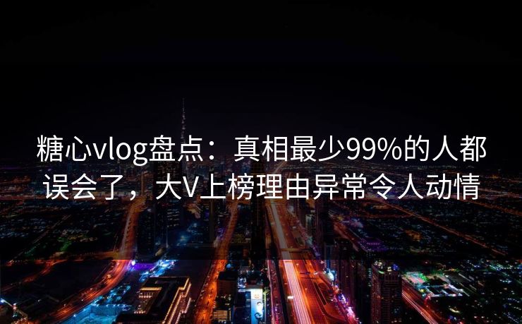 糖心vlog盘点：真相最少99%的人都误会了，大V上榜理由异常令人动情