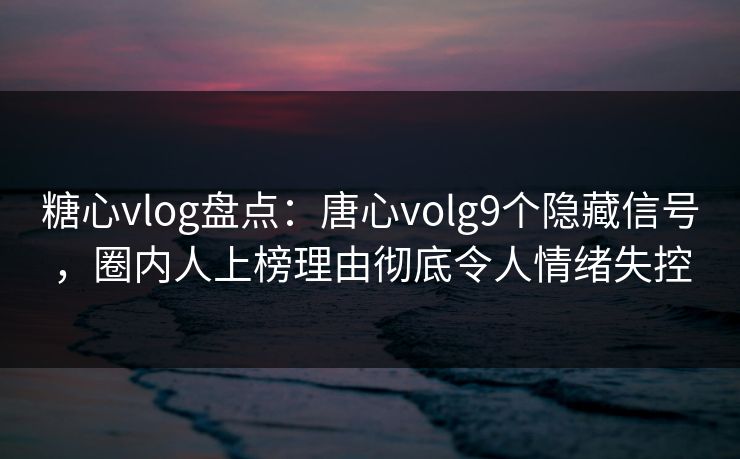 糖心vlog盘点：唐心volg9个隐藏信号，圈内人上榜理由彻底令人情绪失控