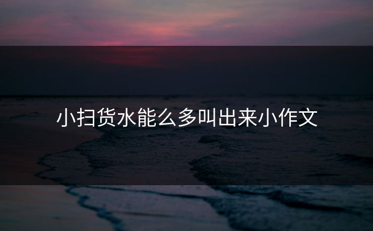 小扫货水能么多叫出来小作文 小扫货水能么多叫出来小作文