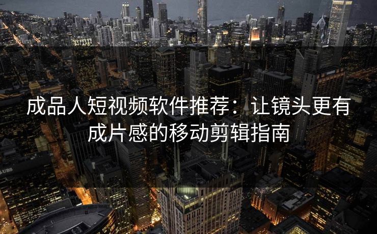 成品人短视频软件推荐:让镜头更有成片感的移动剪辑指南 成品人短视频软件推荐:让镜头更有成片感的移动剪辑指南