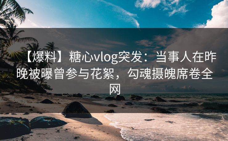 【爆料】糖心vlog突发:当事人在昨晚被曝曾参与花絮,勾魂摄魄席卷全网 【爆料】糖心vlog突发:当事人在昨晚被曝曾参与花絮,勾魂摄魄席卷全网