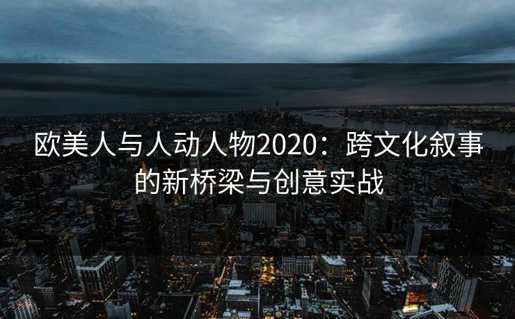 欧美人与人动人物2020：跨文化叙事的新桥梁与创意实战