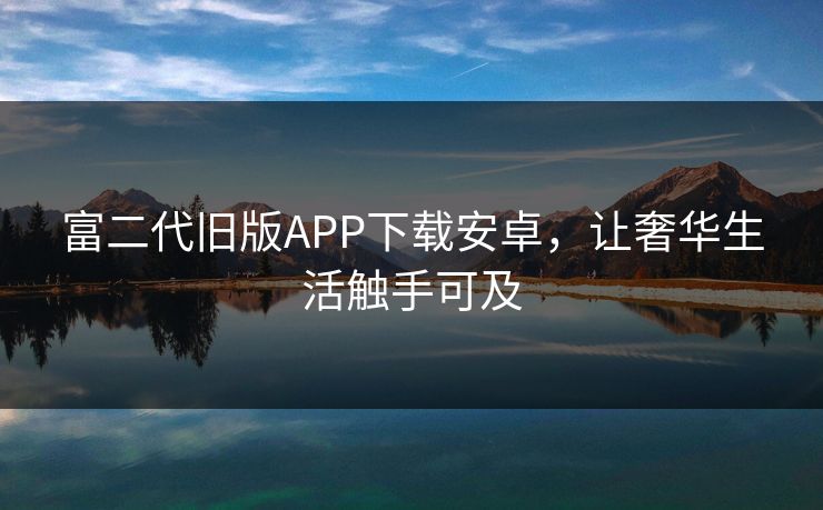 富二代旧版APP下载安卓,让奢华生活触手可及 富二代旧版APP下载安卓,让奢华生活触手可及