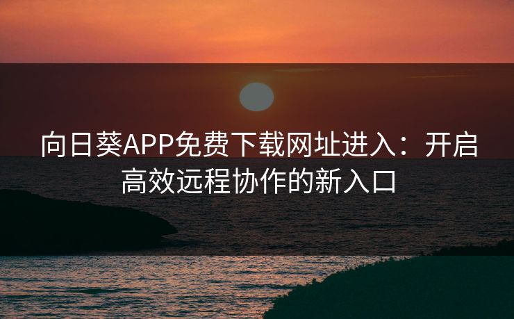 向日葵APP免费下载网址进入:开启高效远程协作的新入口 向日葵APP免费下载网址进入:开启高效远程协作的新入口
