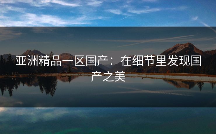 亚洲精品一区国产:在细节里发现国产之美 亚洲精品一区国产:在细节里发现国产之美