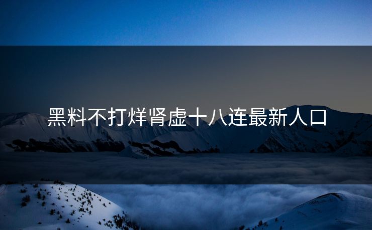 黑料不打烊肾虚十八连最新人口