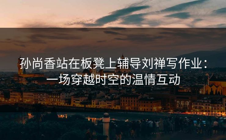孙尚香站在板凳上辅导刘禅写作业：一场穿越时空的温情互动