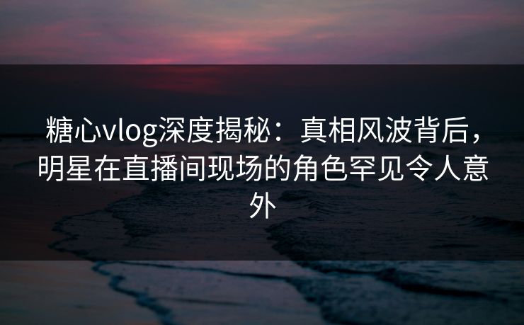 糖心vlog深度揭秘:真相风波背后,明星在直播间现场的角色罕见令人意外 糖心vlog深度揭秘:真相风波背后,明星在直播间现场的角色罕见令人意外