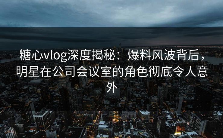 糖心vlog深度揭秘:爆料风波背后,明星在公司会议室的角色彻底令人意外 糖心vlog深度揭秘:爆料风波背后,明星在公司会议室的角色彻底令人意外