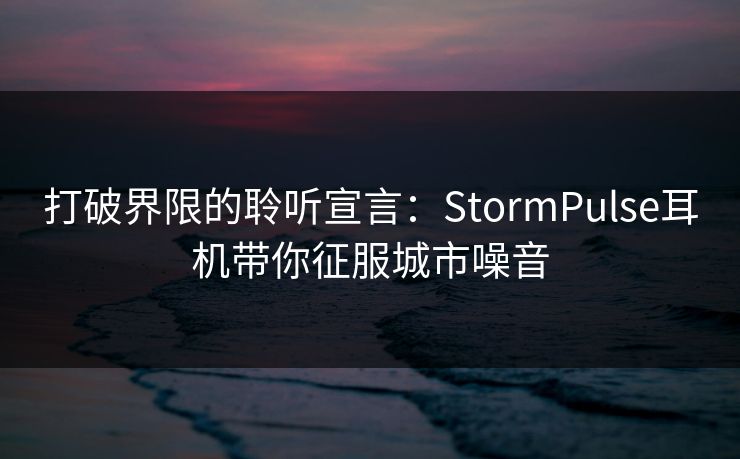 打破界限的聆听宣言:StormPulse耳机带你征服城市噪音 打破界限的聆听宣言:StormPulse耳机带你征服城市噪音