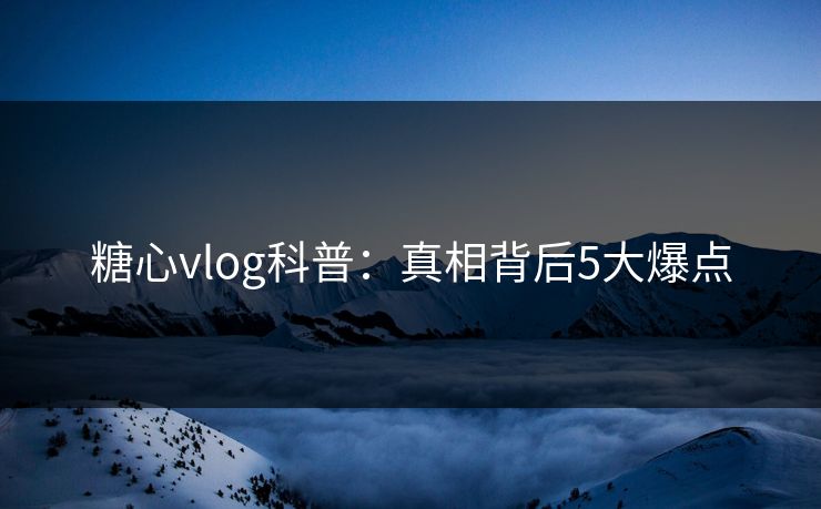 糖心vlog科普:真相背后5大爆点 糖心vlog科普:真相背后5大爆点