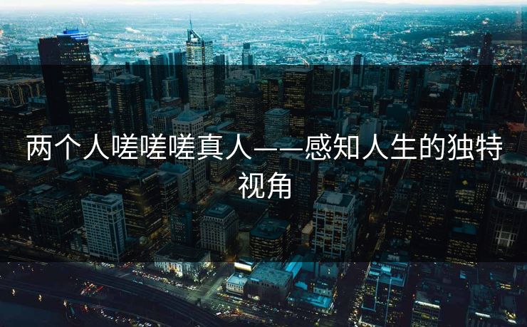 两个人嗟嗟嗟真人——感知人生的独特视角 两个人嗟嗟嗟真人——感知人生的独特视角