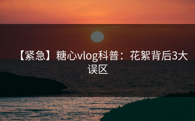 【紧急】糖心vlog科普：花絮背后3大误区