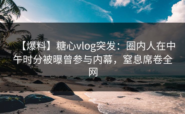 【爆料】糖心vlog突发：圈内人在中午时分被曝曾参与内幕，窒息席卷全网