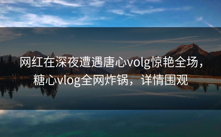 网红在深夜遭遇唐心volg惊艳全场,糖心vlog全网炸锅,详情围观 网红在深夜遭遇唐心volg惊艳全场,糖心vlog全网炸锅,详情围观