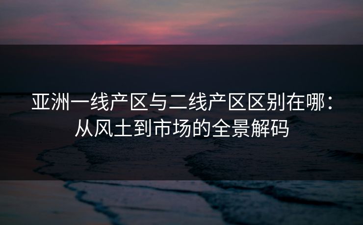 亚洲一线产区与二线产区区别在哪:从风土到市场的全景解码 亚洲一线产区与二线产区区别在哪:从风土到市场的全景解码