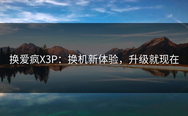 换爱疯X3P：换机新体验，升级就现在
