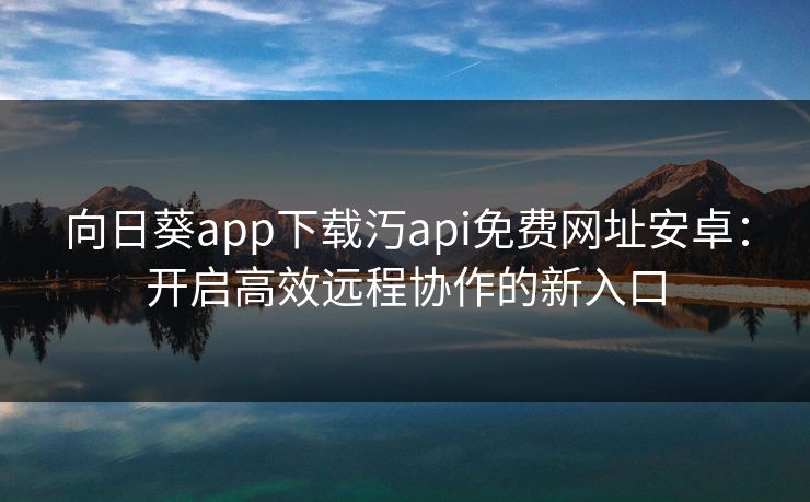 向日葵app下载汅api免费网址安卓:开启高效远程协作的新入口 向日葵app下载汅api免费网址安卓:开启高效远程协作的新入口