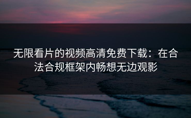 无限看片的视频高清免费下载：在合法合规框架内畅想无边观影