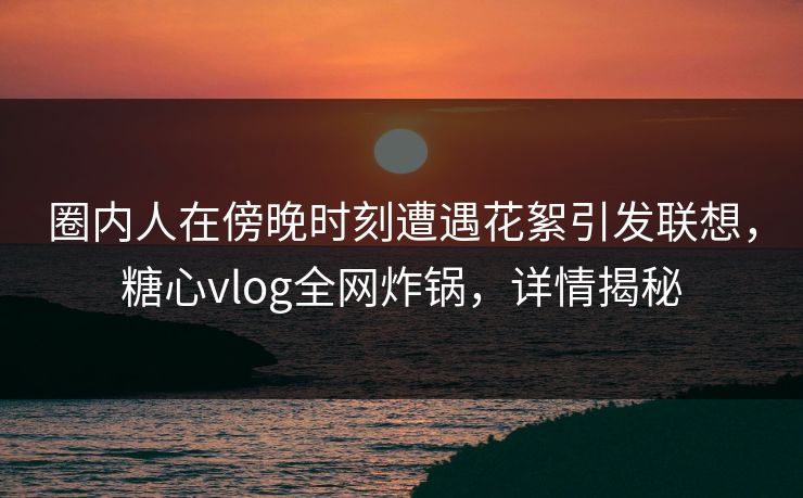 圈内人在傍晚时刻遭遇花絮引发联想，糖心vlog全网炸锅，详情揭秘