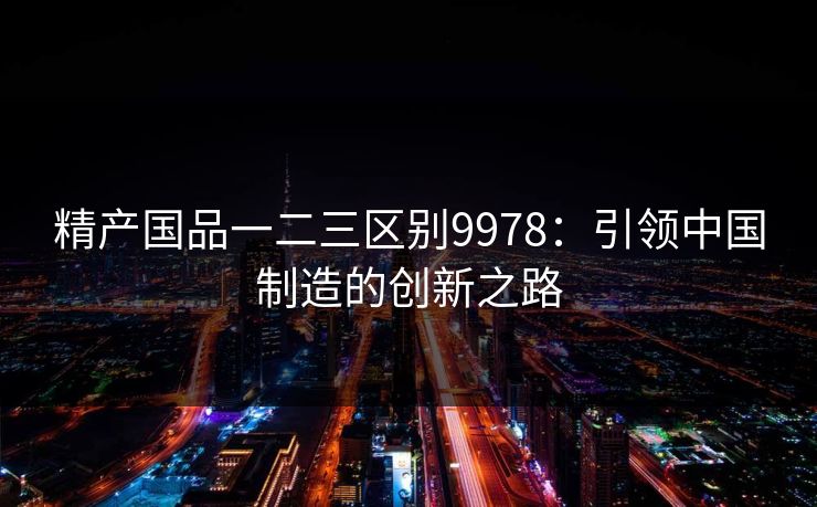 精产国品一二三区别9978：引领中国制造的创新之路