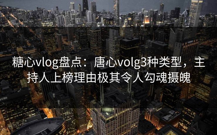 糖心vlog盘点：唐心volg3种类型，主持人上榜理由极其令人勾魂摄魄