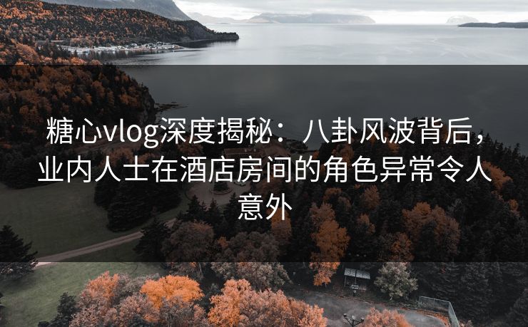 糖心vlog深度揭秘：八卦风波背后，业内人士在酒店房间的角色异常令人意外