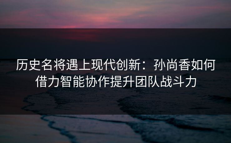 历史名将遇上现代创新：孙尚香如何借力智能协作提升团队战斗力