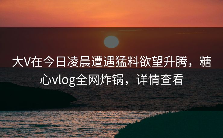 大V在今日凌晨遭遇猛料欲望升腾,糖心vlog全网炸锅,详情查看 大V在今日凌晨遭遇猛料欲望升腾,糖心vlog全网炸锅,详情查看