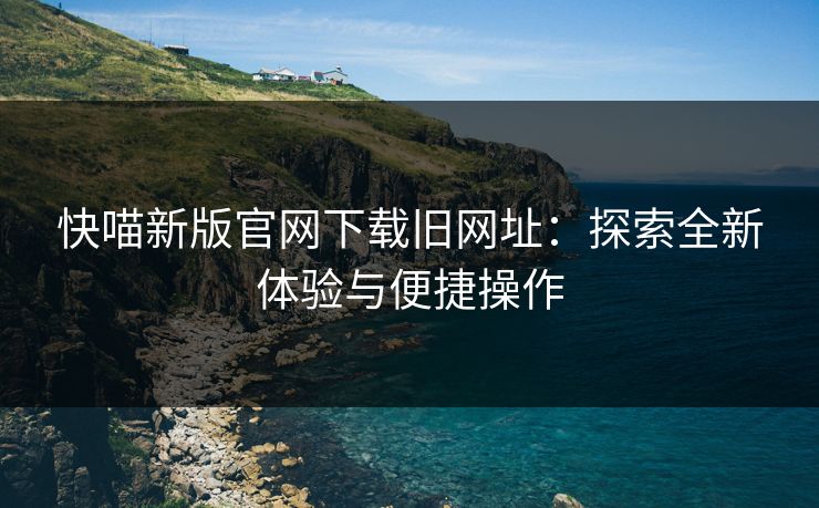 快喵新版官网下载旧网址：探索全新体验与便捷操作