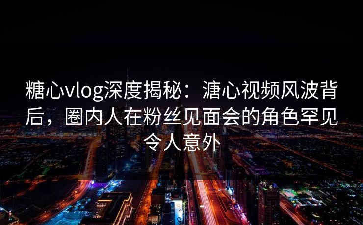 糖心vlog深度揭秘:溏心视频风波背后,圈内人在粉丝见面会的角色罕见令人意外 糖心vlog深度揭秘:溏心视频风波背后,圈内人在粉丝见面会的角色罕见令人意外