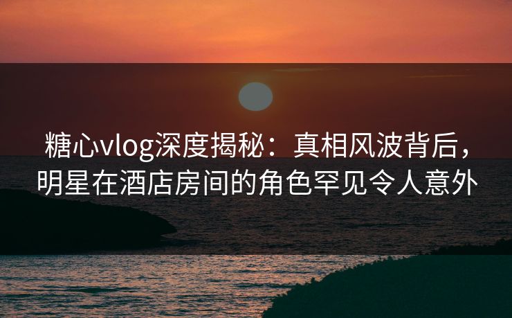 糖心vlog深度揭秘:真相风波背后,明星在酒店房间的角色罕见令人意外 糖心vlog深度揭秘:真相风波背后,明星在酒店房间的角色罕见令人意外