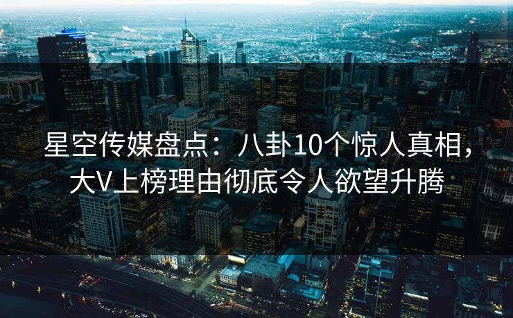 星空传媒盘点:八卦10个惊人真相,大V上榜理由彻底令人欲望升腾 星空传媒盘点:八卦10个惊人真相,大V上榜理由彻底令人欲望升腾