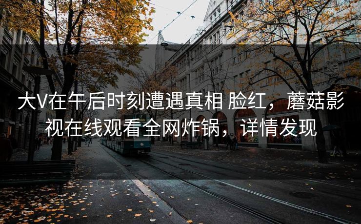 大V在午后时刻遭遇真相 脸红，蘑菇影视在线观看全网炸锅，详情发现