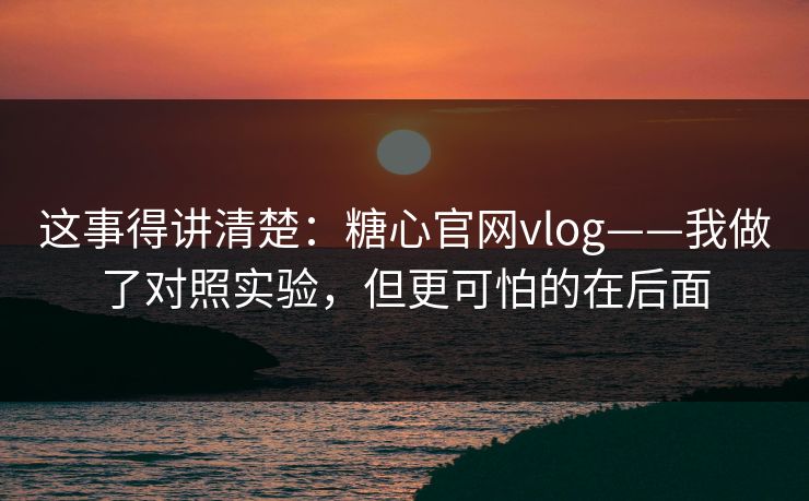 这事得讲清楚:糖心官网vlog——我做了对照实验,但更可怕的在后面 这事得讲清楚:糖心官网vlog——我做了对照实验,但更可怕的在后面