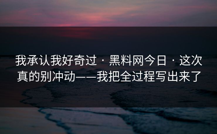 我承认我好奇过 · 黑料网今日 · 这次真的别冲动——我把全过程写出来了 我承认我好奇过 · 黑料网今日 · 这次真的别冲动——我把全过程写出来了