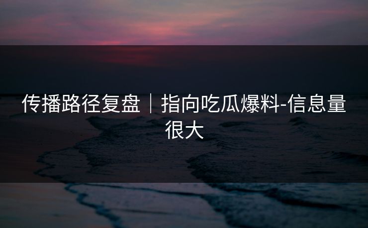 传播路径复盘|指向吃瓜爆料-信息量很大 传播路径复盘|指向吃瓜爆料-信息量很大
