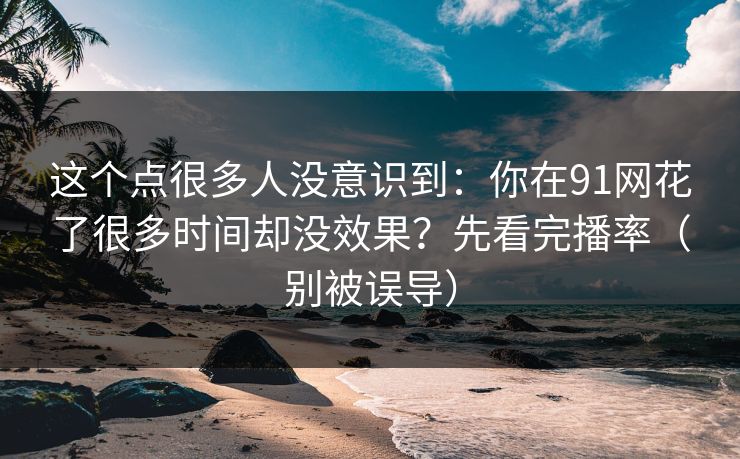 这个点很多人没意识到：你在91网花了很多时间却没效果？先看完播率（别被误导）