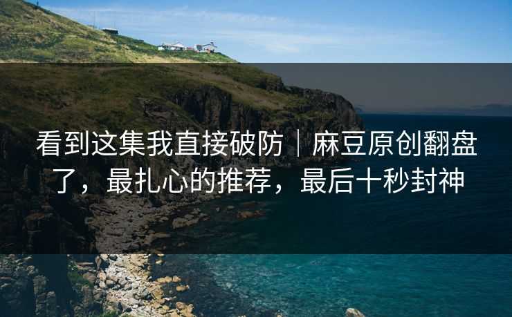 看到这集我直接破防|麻豆原创翻盘了,最扎心的推荐,最后十秒封神 看到这集我直接破防|麻豆原创翻盘了,最扎心的推荐,最后十秒封神