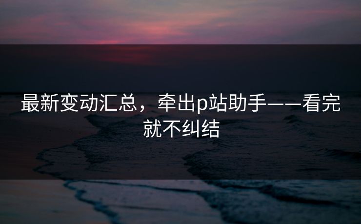 最新变动汇总，牵出p站助手——看完就不纠结
